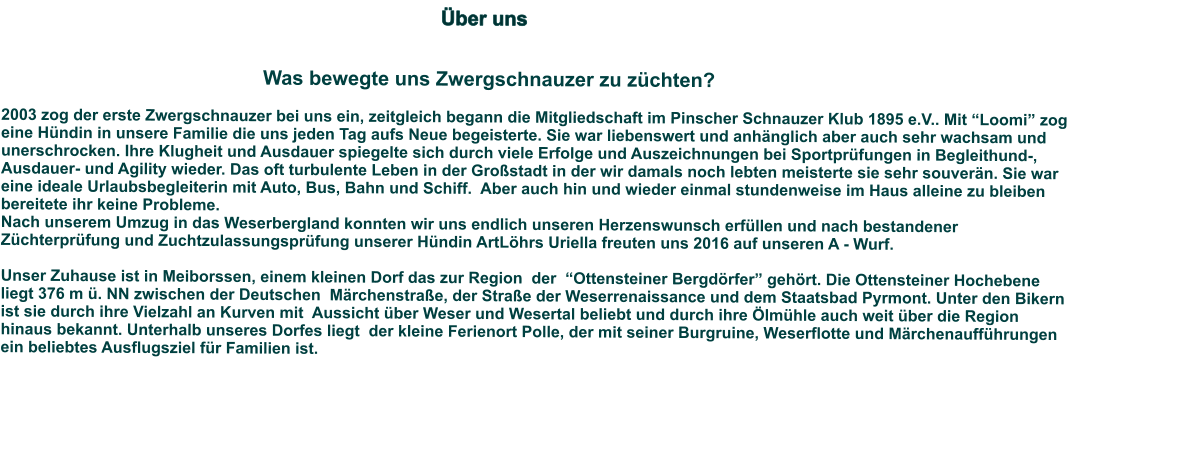 Über uns                                                                                                                                                                                                                                                                                                                                                Was bewegte uns Zwergschnauzer zu züchten?   2003 zog der erste Zwergschnauzer bei uns ein, zeitgleich begann die Mitgliedschaft im Pinscher Schnauzer Klub 1895 e.V.. Mit “Loomi” zog eine Hündin in unsere Familie die uns jeden Tag aufs Neue begeisterte. Sie war liebenswert und anhänglich aber auch sehr wachsam und unerschrocken. Ihre Klugheit und Ausdauer spiegelte sich durch viele Erfolge und Auszeichnungen bei Sportprüfungen in Begleithund-, Ausdauer- und Agility wieder. Das oft turbulente Leben in der Großstadt in der wir damals noch lebten meisterte sie sehr souverän. Sie war eine ideale Urlaubsbegleiterin mit Auto, Bus, Bahn und Schiff.  Aber auch hin und wieder einmal stundenweise im Haus alleine zu bleiben bereitete ihr keine Probleme.   Nach unserem Umzug in das Weserbergland konnten wir uns endlich unseren Herzenswunsch erfüllen und nach bestandener Züchterprüfung und Zuchtzulassungsprüfung unserer Hündin ArtLöhrs Uriella freuten uns 2016 auf unseren A - Wurf.   Unser Zuhause ist in Meiborssen, einem kleinen Dorf das zur Region  der  “Ottensteiner Bergdörfer” gehört. Die Ottensteiner Hochebene liegt 376 m ü. NN zwischen der Deutschen  Märchenstraße, der Straße der Weserrenaissance und dem Staatsbad Pyrmont. Unter den Bikern ist sie durch ihre Vielzahl an Kurven mit  Aussicht über Weser und Wesertal beliebt und durch ihre Ölmühle auch weit über die Region hinaus bekannt. Unterhalb unseres Dorfes liegt  der kleine Ferienort Polle, der mit seiner Burgruine, Weserflotte und Märchenaufführungen ein beliebtes Ausflugsziel für Familien ist.