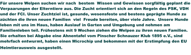 Für unsere Welpen suchen wir nach  bestem  Wissen und Gewissen sorgfältig geplant die Verpaarungen der Elterntiere aus. Die Zucht orientiert sich an den Regeln des PSK, VDH und der FCI. Unser Zuchtziel ist, gesunde, wesensfeste und bestens geprägte Hunde zu züchten die ihren neuen Familien  viel  Freude bereiten, über viele Jahre.  Unsere Hunde leben mit uns im Haus, haben Auslauf in Garten und Umgebung und nehmen am Familienleben teil. Frühestens mit 9 Wochen ziehen die Welpen zu ihren neuen Familien. Sie erhalten bei Abgabe eine Ahnentafel vom Pinscher Schnauzer Klub 1895 e.V., sind mehrfach entwurmt, haben einen Microchip und bekommen mit der Erstimpfung den EU Heimtierausweis ausgestellt.